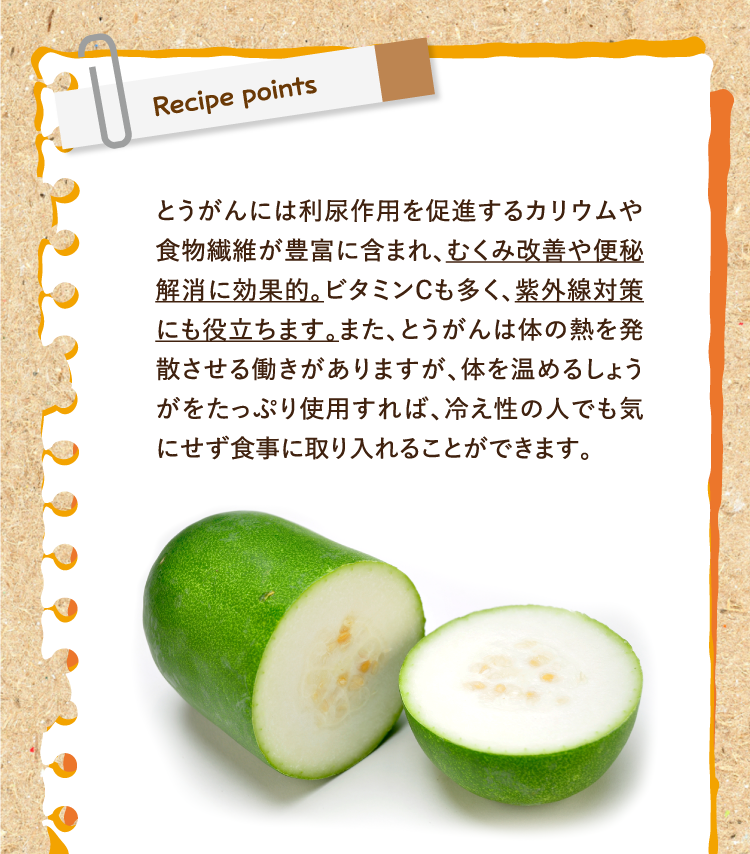 レシピポイント とうがんには利尿作用を促進するカリウムや食物繊維が豊富に含まれ、むくみ改善や便秘解消に効果的。ビタミンCも多く、紫外線対策にも役立ちます。また、とうがんは体の熱を発散させる働きがありますが、体を温めるしょうがをたっぷり使用すれば、冷え性の人でも気にせず食事に取り入れることができます。