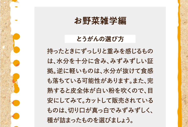 お野菜雑学編を紹介します。 とうがんの選び方 持ったときにずっしりと重みを感じるものは、水分を十分に含み、みずみずしい証拠。逆に軽いものは、水分が抜けて食感も落ちている可能性があります。また、完熟すると皮全体が白い粉を吹くので、目安にしてみて。カットして販売されているものは、切り口が真っ白でみずみずしく、種が詰まったものを選びましょう。