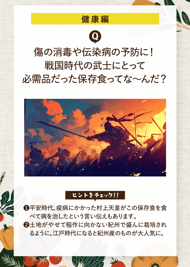 健康編 傷の消毒や伝染病の予防に！戦国時代の武士にとって必需品だった保存食ってな～んだ？ ヒントをチェック！！ ❶平安時代、疫病にかかった村上天皇がこの保存食を食べて病を治したという言い伝えもあります。❷土地がやせて稲作に向かない紀州で盛んに栽培されるように。江戸時代になると紀州産のものが大人気に。