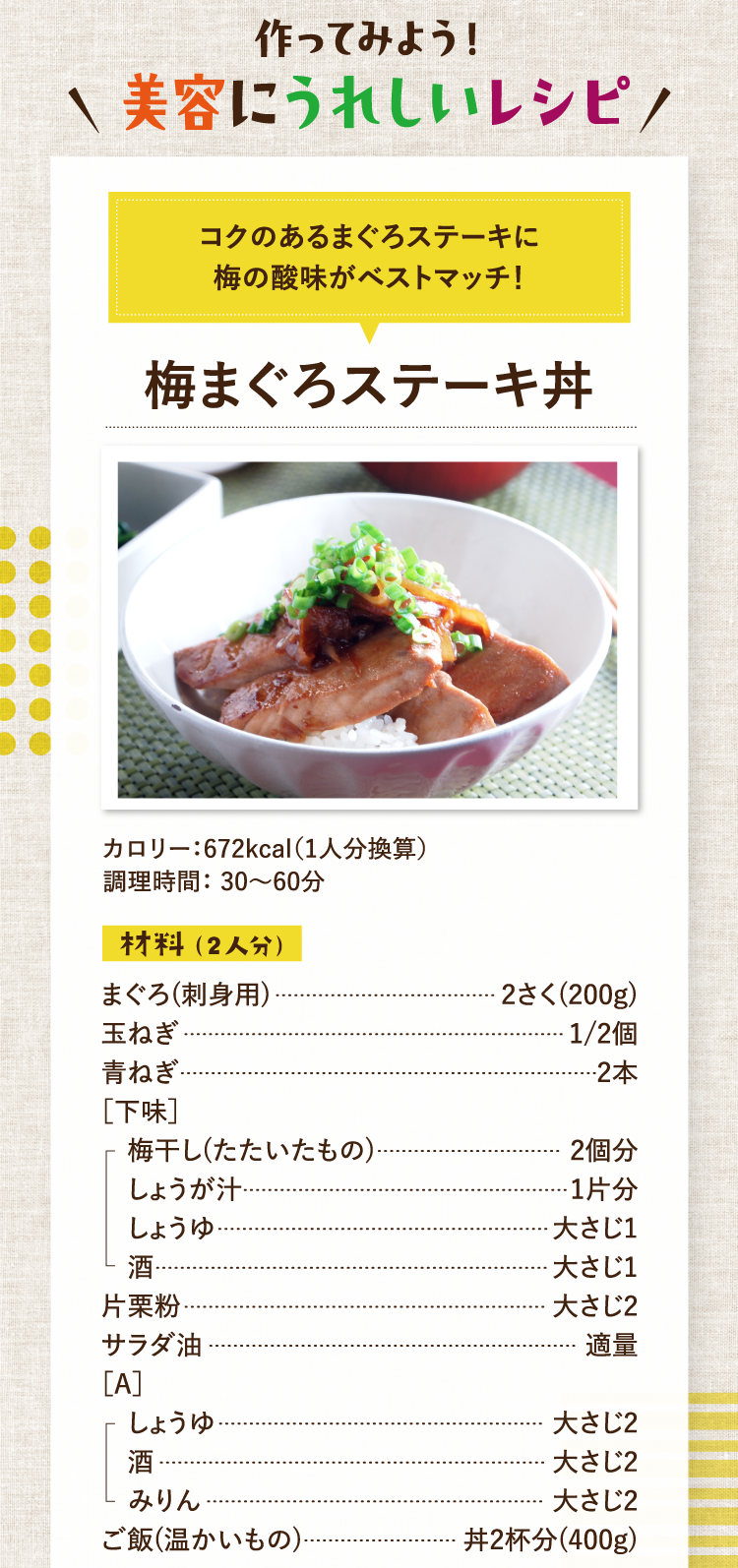 作ってみよう！美容にうれしいレシピ コクのあるまぐろステーキに梅の酸味がベストマッチ！ 梅まぐろステーキ丼 カロリー：672kcal（1人分換算） 調理時間： 30〜60分 材料（2人分） まぐろ(刺身用) 2さく(200g) 玉ねぎ 1/2個 青ねぎ 2本 ［下味］梅干し(たたいたもの) 2個分 しょうが汁 1片分 しょうゆ 大さじ1 酒 大さじ1 片栗粉 大さじ2 サラダ油 適量 ［A］しょうゆ 大さじ2 酒 大さじ2 みりん 大さじ2 ご飯(温かいもの) 丼2杯分(400g)