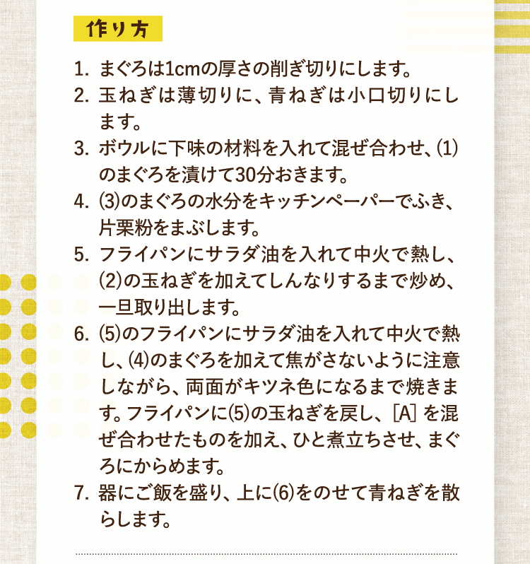 作り方 1.まぐろは1cmの厚さの削ぎ切りにします。 2.玉ねぎは薄切りに、青ねぎは小口切りにします。 3.ボウルに下味の材料を入れて混ぜ合わせ、(1)のまぐろを漬けて30分おきます。 4.(3)のまぐろの水分をキッチンペーパーでふき、片栗粉をまぶします。 5.フライパンにサラダ油を入れて中火で熱し、(2)の玉ねぎを加えてしんなりするまで炒め、一旦取り出します。 6.(5)のフライパンにサラダ油を入れて中火で熱し、(4)のまぐろを加えて焦がさないように注意しながら、両面がキツネ色になるまで焼きます。フライパンに(5)の玉ねぎを戻し、［A］を混ぜ合わせたものを加え、ひと煮立ちさせ、まぐろにからめます。 7.器にご飯を盛り、上に(6)をのせて青ねぎを散らします。