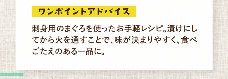ワンポイントアドバイス 刺身用のまぐろを使ったお手軽レシピ。漬けにしてから火を通すことで、味が決まりやすく、食べごたえのある一品に。