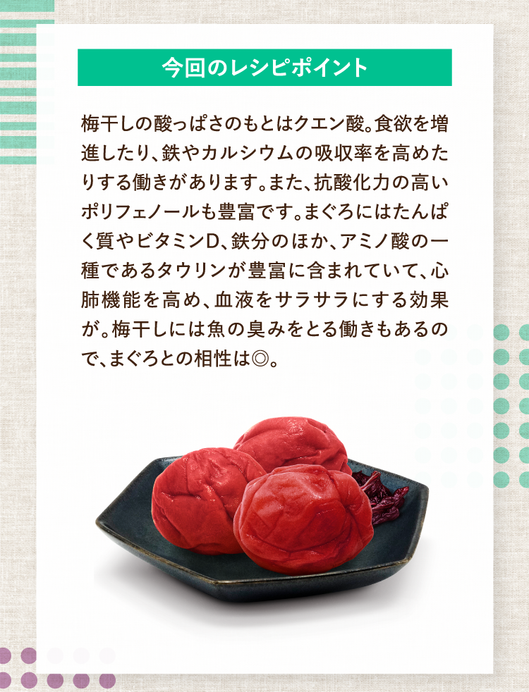 今回のレシピポイント 梅干しの酸っぱさのもとはクエン酸。食欲を増進したり、鉄やカルシウムの吸収率を高めたりする働きがあります。また、抗酸化力の高いポリフェノールも豊富です。まぐろにはたんぱく質やビタミンD、鉄分のほか、アミノ酸の一種であるタウリンが豊富に含まれていて、心肺機能を高め、血液をサラサラにする効果が。梅干しには魚の臭みをとる働きもあるので、まぐろとの相性は◎。