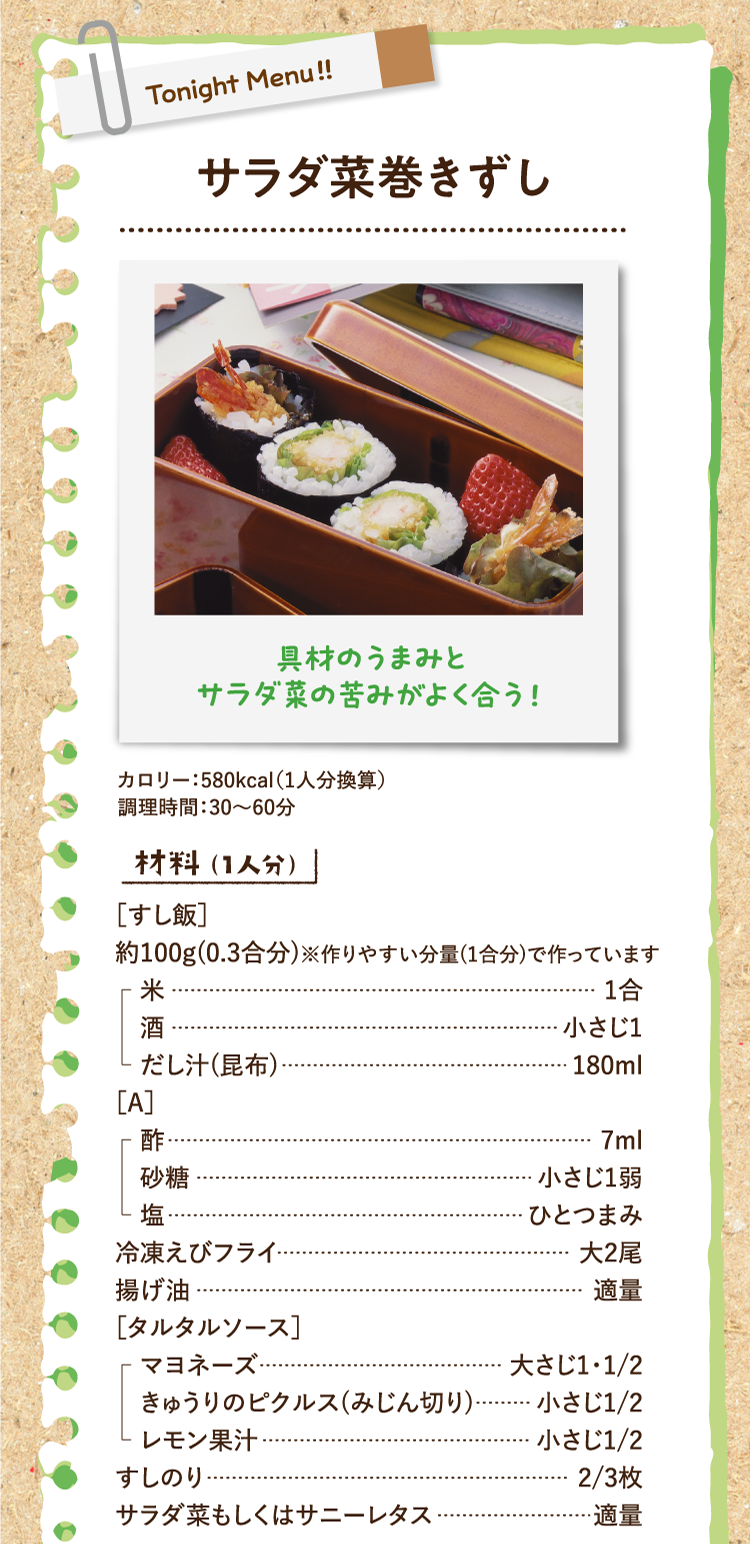具材のうまみとサラダ菜の苦みがよく合う！ サラダ菜巻きずし カロリー：580kcal（1人分換算） 調理時間：30〜60分 材料（1人分） ［すし飯］約100g(0.3合分)※作りやすい分量(1合分)で作っています 米 1合 酒 小さじ1 だし汁(昆布) 180ml ［A］酢 7ml 砂糖 小さじ1弱 塩 ひとつまみ 冷凍えびフライ 大2尾 揚げ油 適量 ［タルタルソース］マヨネーズ 大さじ1・1/2 きゅうりのピクルス(みじん切り) 小さじ1/2 レモン果汁 小さじ1/2 すしのり 2/3枚 サラダ菜もしくはサニーレタス 適量