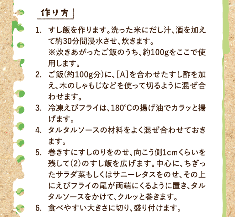 作り方 1.すし飯を作ります。洗った米にだし汁、酒を加えて約30分間浸水させ、炊きます。※炊きあがったご飯のうち、約100gをここで使用します。 2.ご飯(約100g分)に、［A］を合わせたすし酢を加え、木のしゃもじなどを使って切るように混ぜ合わせます。 3.冷凍えびフライは、180℃の揚げ油でカラッと揚げます。 4.タルタルソースの材料をよく混ぜ合わせておきます。 5.巻きすにすしのりをのせ、向こう側1cmくらいを残して(2)のすし飯を広げます。中心に、ちぎったサラダ菜もしくはサニーレタスをのせ、その上にえびフライの尾が両端にくるように置き、タルタルソースをかけて、クルッと巻きます。 6.食べやすい大きさに切り、盛り付けます。
