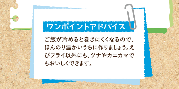 ワンポイントアドバイス ご飯が冷めると巻きにくくなるので、ほんのり温かいうちに作りましょう。えびフライ以外にも、ツナやカニカマでもおいしくできます。