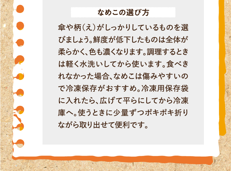なめこの選び方 傘や柄（え）がしっかりしているものを選びましょう。鮮度が低下したものは全体が柔らかく、色も濃くなります。調理するときは軽く水洗いしてから使います。食べきれなかった場合、なめこは傷みやすいので冷凍保存がおすすめ。冷凍用保存袋に入れたら、広げて平らにしてから冷凍庫へ。使うときに少量ずつポキポキ折りながら取り出せて便利です。