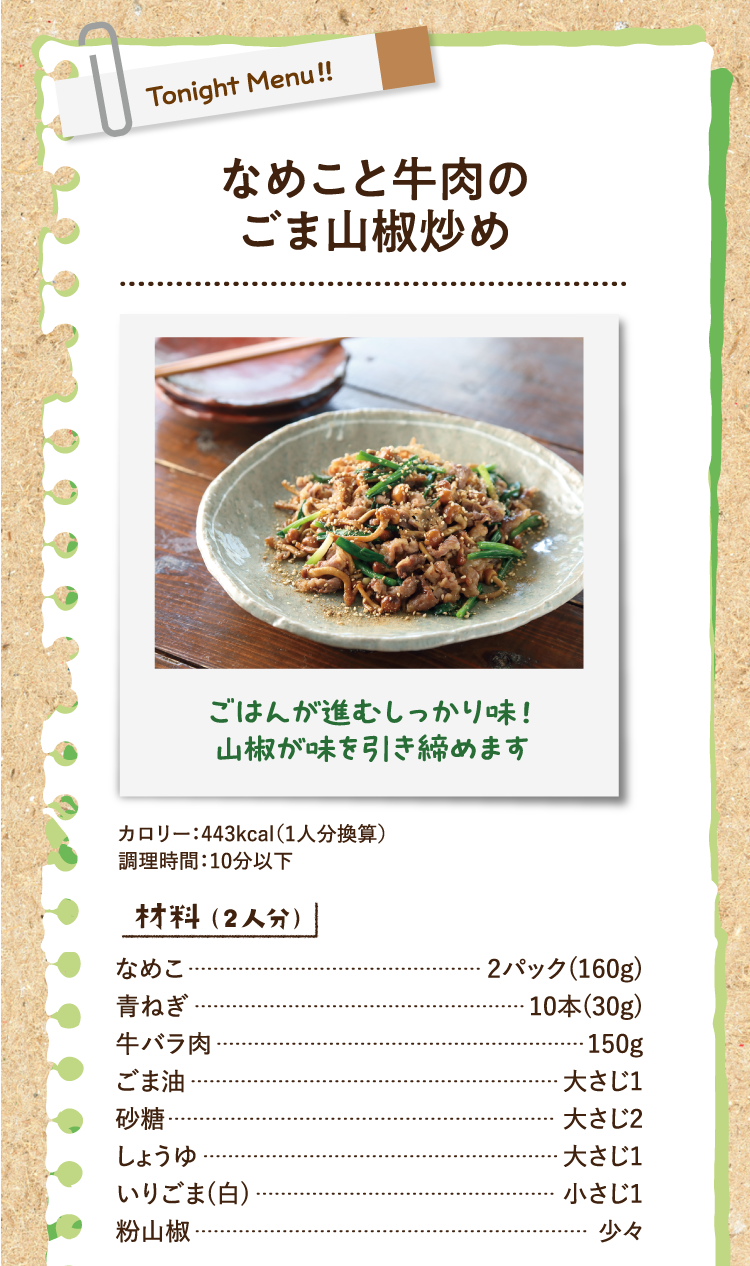 ごはんが進むしっかり味！山椒が味を引き締めます なめこと牛肉のごま山椒炒め カロリー：443kcal（1人分換算） 調理時間：10分以下 材料（2人分） なめこ 2パック(160g) 青ねぎ 10本(30g) 牛バラ肉 150g ごま油 大さじ1 砂糖 大さじ2 しょうゆ 大さじ1 いりごま(白) 小さじ1 粉山椒 少々