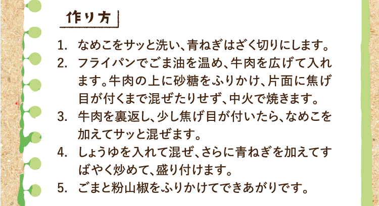 作り方 1.なめこをサッと洗い、青ねぎはざく切りにします。 2.フライパンでごま油を温め、牛肉を広げて入れます。牛肉の上に砂糖をふりかけ、片面に焦げ目が付くまで混ぜたりせず、中火で焼きます。 3.牛肉を裏返し、少し焦げ目が付いたら、なめこを加えてサッと混ぜます。 4.しょうゆを入れて混ぜ、さらに青ねぎを加えてすばやく炒めて、盛り付けます。 5.ごまと粉山椒をふりかけてできあがりです。
