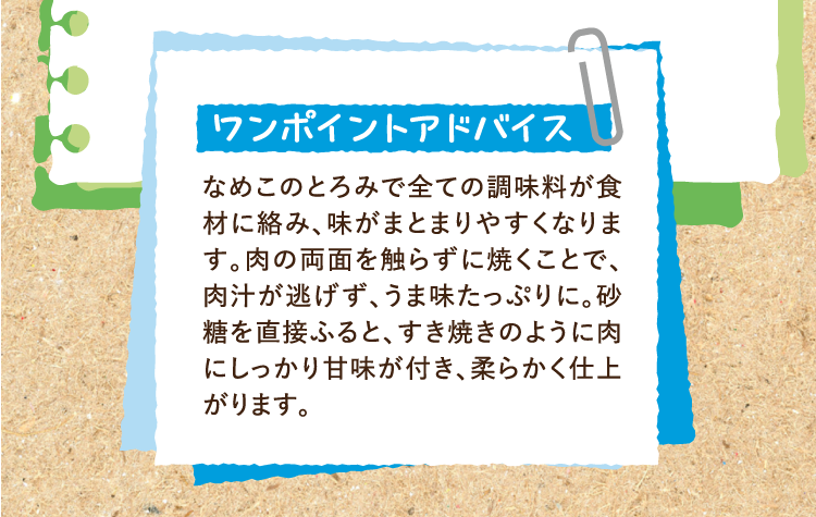 ワンポイントアドバイス なめこのとろみで全ての調味料が食材に絡み、味がまとまりやすくなります。肉の両面を触らずに焼くことで、肉汁が逃げず、うま味たっぷりに。砂糖を直接ふると、すき焼きのように肉にしっかり甘味が付き、柔らかく仕上がります。