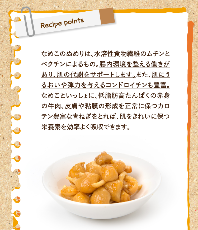 レシピポイント なめこのぬめりは、水溶性食物繊維のムチンとペクチンによるもの。腸内環境を整える働きがあり、肌の代謝をサポートします。また、肌にうるおいや弾力を与えるコンドロイチンも豊富。なめこといっしょに、低脂肪高たんぱくの赤身の牛肉、皮膚や粘膜の形成を正常に保つカロテン豊富な青ねぎをとれば、肌をきれいに保つ栄養素を効率よく吸収できます。