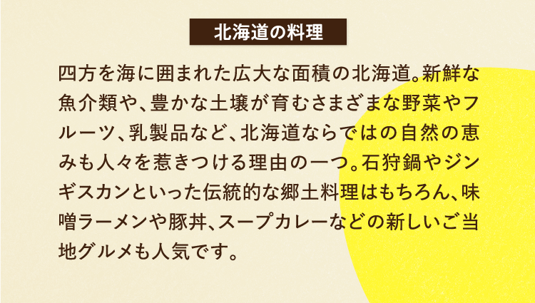 北海道の料理 四方を海に囲まれた広大な面積の北海道。新鮮な魚介類や、豊かな土壌が育むさまざまな野菜やフルーツ、乳製品など、北海道ならではの自然の恵みも人々を惹きつける理由の一つ。石狩鍋やジンギスカンといった伝統的な郷土料理はもちろん、味噌ラーメンや豚丼、スープカレーなどの新しいご当地グルメも人気です。
