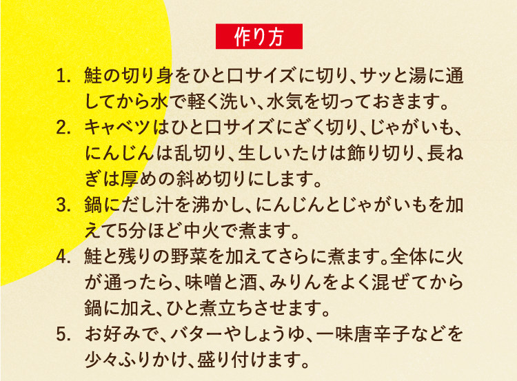 作り方 1.鮭の切り身をひと口サイズに切り、サッと湯に通してから水で軽く洗い、水気を切っておきます。 2.キャベツはひと口サイズにざく切り、じゃがいも、にんじんは乱切り、生しいたけは飾り切り、長ねぎは厚めの斜め切りにします。 3.鍋にだし汁を沸かし、にんじんとじゃがいもを加えて5分ほど中火で煮ます。 4.鮭と残りの野菜を加えてさらに煮ます。全体に火が通ったら、味噌と酒、みりんをよく混ぜてから鍋に加え、ひと煮立ちさせます。 5.お好みで、バターやしょうゆ、一味唐辛子などを少々ふりかけ、盛り付けます。