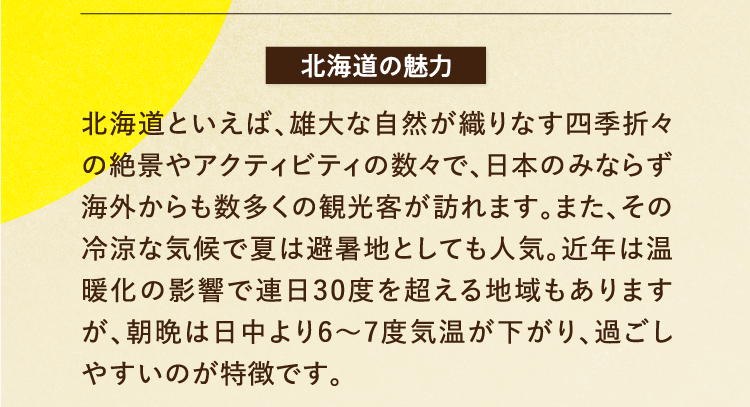 北海道の魅力 北海道といえば、雄大な自然が織りなす四季折々の絶景やアクティビティの数々で、日本のみならず海外からも数多くの観光客が訪れます。また、その冷涼な気候で夏は避暑地としても人気。近年は温暖化の影響で連日30度を超える地域もありますが、朝晩は日中より6～7度気温が下がり、過ごしやすいのが特徴です。