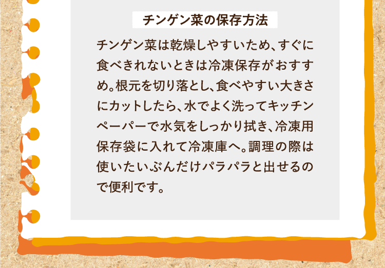 チンゲン菜の保存方法 チンゲン菜は乾燥しやすいため、すぐに食べきれないときは冷凍保存がおすすめ。根元を切り落とし、食べやすい大きさにカットしたら、水でよく洗ってキッチンペーパーで水気をしっかり拭き、冷凍用保存袋に入れて冷凍庫へ。調理の際は使いたいぶんだけパラパラと出せるので便利です。