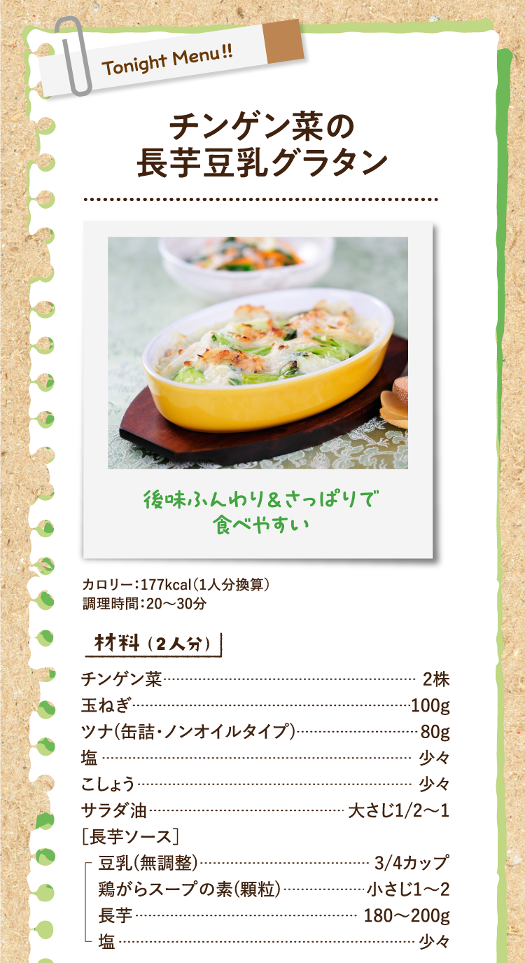 後味ふんわり＆さっぱりで食べやすい チンゲン菜の長芋豆乳グラタン カロリー：177kcal（1人分換算） 調理時間：20〜30分 材料（2人分） チンゲン菜 2株 玉ねぎ 100g ツナ(缶詰・ノンオイルタイプ) 80g 塩 少々 こしょう 少々 サラダ油 大さじ1/2〜1 ［長芋ソース］豆乳(無調整) 3/4カップ 鶏がらスープの素(顆粒) 小さじ1〜2 長芋 180〜200g 塩 少々