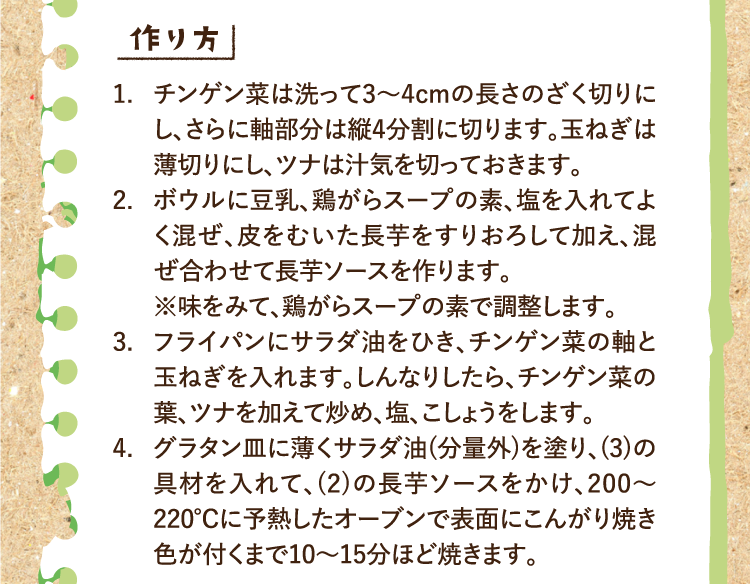 作り方 1.チンゲン菜は洗って3〜4cmの長さのざく切りにし、さらに軸部分は縦4分割に切ります。玉ねぎは薄切りにし、ツナは汁気を切っておきます。 2.ボウルに豆乳、鶏がらスープの素、塩を入れてよく混ぜ、皮をむいた長芋をすりおろして加え、混ぜ合わせて長芋ソースを作ります。※味をみて、鶏がらスープの素で調整します。 3.フライパンにサラダ油をひき、チンゲン菜の軸と玉ねぎを入れます。しんなりしたら、チンゲン菜の葉、ツナを加えて炒め、塩、こしょうをします。 4.グラタン皿に薄くサラダ油(分量外)を塗り、(3)の具材を入れて、(2)の長芋ソースをかけ、200〜220℃に予熱したオーブンで表面にこんがり焼き色が付くまで10〜15分ほど焼きます。