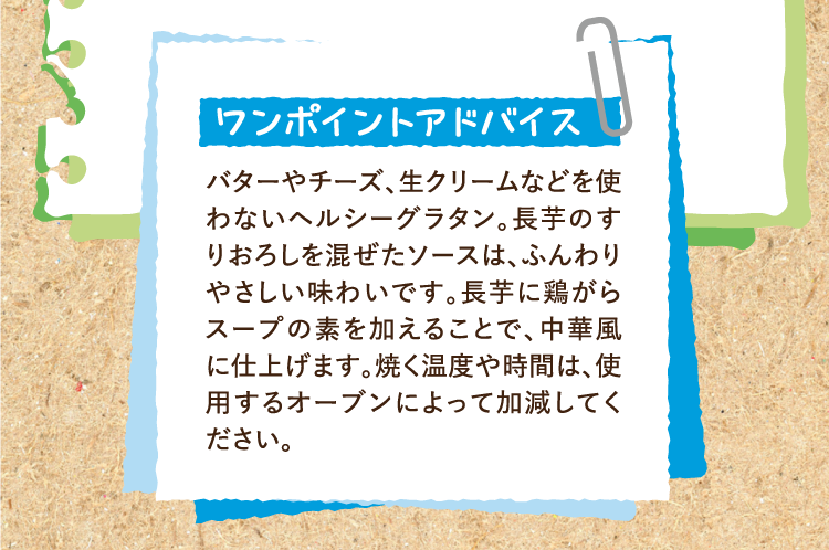 ワンポイントアドバイス バターやチーズ、生クリームなどを使わないヘルシーグラタン。長芋のすりおろしを混ぜたソースは、ふんわりやさしい味わいです。長芋に鶏がらスープの素を加えることで、中華風に仕上げます。焼く温度や時間は、使用するオーブンによって加減してください。