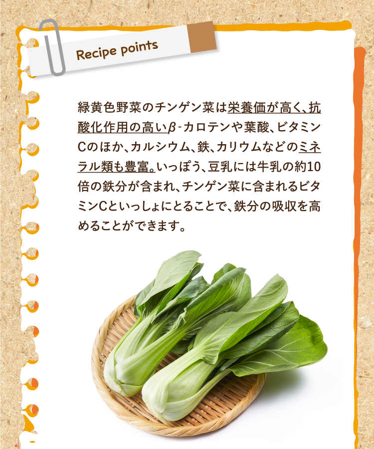レシピポイント 緑黄色野菜のチンゲン菜は栄養価が高く、抗酸化作用の高いβ‐カロテンや葉酸、ビタミンＣのほか、カルシウム、鉄、カリウムなどのミネラル類も豊富。いっぽう、豆乳には牛乳の約10倍の鉄分が含まれ、チンゲン菜に含まれるビタミンCといっしょにとることで、鉄分の吸収を高めることができます。