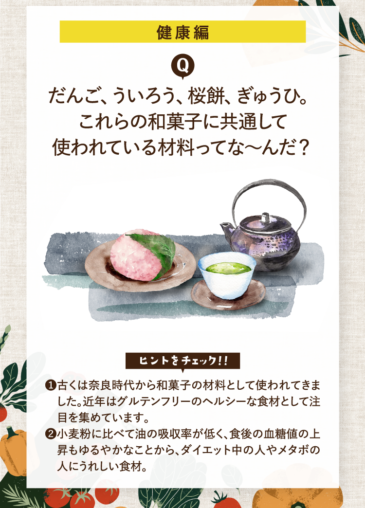 健康編 だんご、ういろう、桜餅、ぎゅうひ。これらの和菓子に共通して使われている材料ってな～んだ？ ヒントをチェック！！ ❶古くは奈良時代から和菓子の材料として使われてきました。近年はグルテンフリーのヘルシーな食材として注目を集めています。 ❷小麦粉に比べて油の吸収率が低く、食後の血糖値の上昇もゆるやかなことから、ダイエット中の人やメタボの人にうれしい食材。