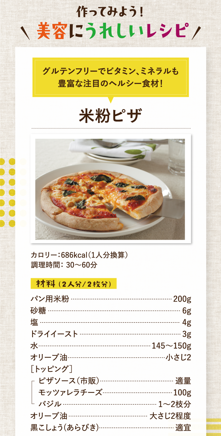 作ってみよう！美容にうれしいレシピ グルテンフリーでビタミン、ミネラルも豊富な注目のヘルシー食材！ 米粉ピザ カロリー：686kcal（1人分換算） 調理時間： 30〜60分 材料（2人分/2枚分） パン用米粉 200g 砂糖 6g 塩 4g ドライイースト 3g 水 145〜150g オリーブ油 小さじ2 ［トッピング］ピザソース（市販） 適量 モッツァレラチーズ 100g バジル 1〜2枝分 オリーブ油 大さじ2程度 黒こしょう(あらびき) 適宜