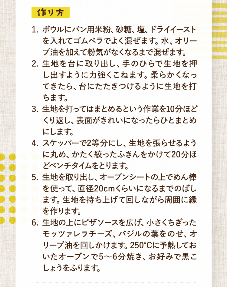 作り方 1.ボウルにパン用米粉、砂糖、塩、ドライイーストを入れてゴムベラでよく混ぜます。水、オリーブ油を加えて粉気がなくなるまで混ぜます。 2.生地を台に取り出し、手のひらで生地を押し出すように力強くこねます。柔らかくなってきたら、台にたたきつけるように生地を打ちます。 3.生地を打ってはまとめるという作業を10分ほどくり返し、表面がきれいになったらひとまとめにします。 4.スケッパーで2等分にし、生地を張らせるように丸め、かたく絞ったふきんをかけて20分ほどベンチタイムをとります。 5.生地を取り出し、オーブンシートの上でめん棒を使って、直径20cmくらいになるまでのばします。生地を持ち上げて回しながら周囲に縁を作ります。 6.生地の上にピザソースを広げ、小さくちぎったモッツァレラチーズ、バジルの葉をのせ、オリーブ油を回しかけます。250℃に予熱しておいたオーブンで5〜6分焼き、お好みで黒こしょうをふります。