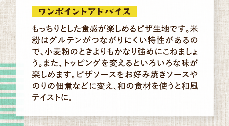 ワンポイントアドバイス もっちりとした食感が楽しめるピザ生地です。米粉はグルテンがつながりにくい特性があるので、小麦粉のときよりもかなり強めにこねましょう。また、トッピングを変えるといろいろな味が楽しめます。ピザソースをお好み焼きソースやのりの佃煮などに変え、和の食材を使うと和風テイストに。