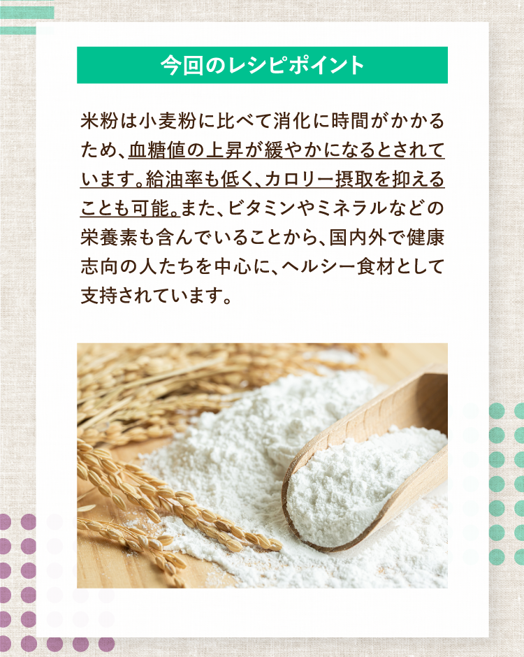今回のレシピポイント 米粉は小麦粉に比べて消化に時間がかかるため、血糖値の上昇が緩やかになるとされています。給油率も低く、カロリー摂取を抑えることも可能。また、ビタミンやミネラルなどの栄養素も含んでいることから、国内外で健康志向の人たちを中心に、ヘルシー食材として支持されています。