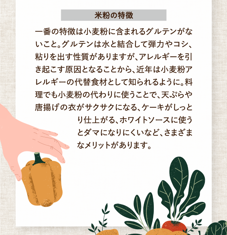 米粉の特徴 一番の特徴は小麦粉に含まれるグルテンがないこと。グルテンは水と結合して弾力やコシ、粘りを出す性質がありますが、アレルギーを引き起こす原因となることから、近年は小麦粉アレルギーの代替食材として知られるように。料理でも小麦粉の代わりに使うことで、天ぷらや唐揚げの衣がサクサクになる、ケーキがしっとり仕上がる、ホワイトソースに使うとダマになりにくいなど、さまざまなメリットがあります。