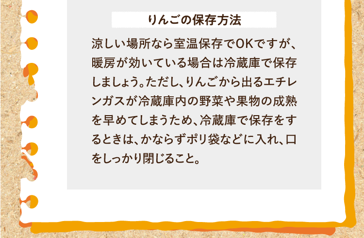 りんごの保存方法 涼しい場所なら室温保存でOKですが、暖房が効いている場合は冷蔵庫で保存しましょう。ただし、りんごから出るエチレンガスが冷蔵庫内の野菜や果物の成熟を早めてしまうため、冷蔵庫で保存をするときは、かならずポリ袋などに入れ、口をしっかり閉じること。