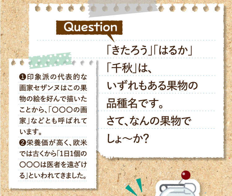 「きたろう」「はるか」「千秋」は、いずれもある果物の品種名です。さて、なんの果物でしょ～か？ ❶印象派の代表的な画家セザンヌはこの果物の絵を好んで描いたことから、「〇〇〇の画家」などとも呼ばれています。 ❷栄養価が高く、欧米では古くから「1日1個の〇〇〇は医者を遠ざける」といわれてきました。