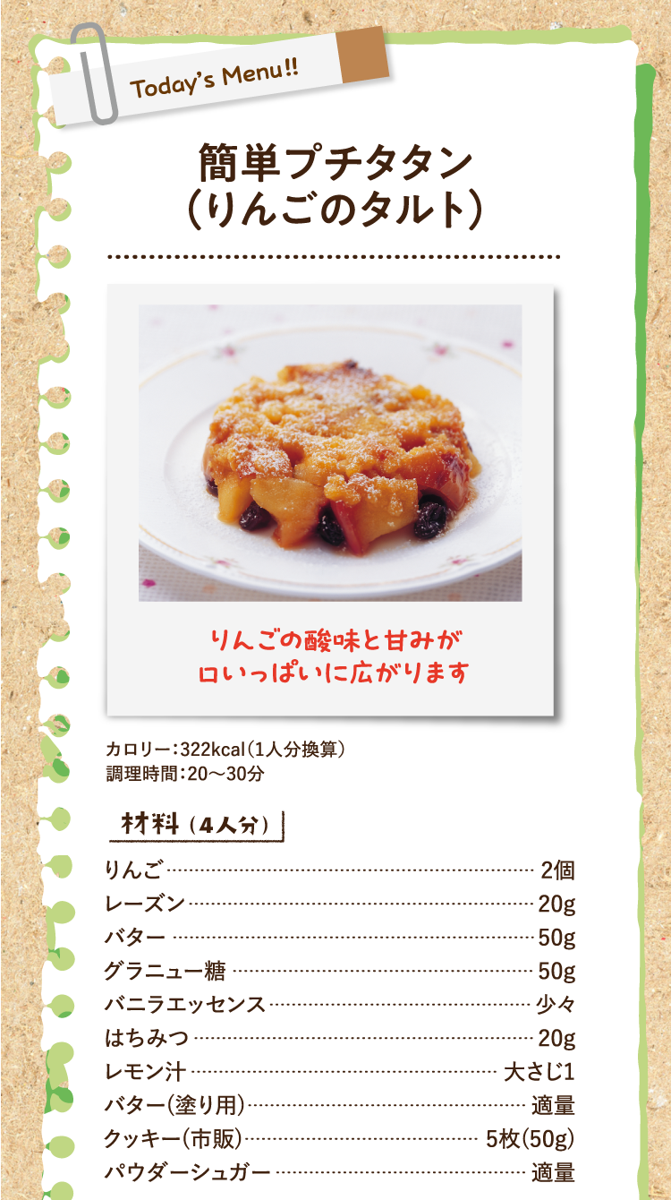 りんごの酸味と甘みが口いっぱいに広がります 簡単プチタタン（りんごのタルト） カロリー：322kcal（1人分換算） 調理時間：20〜30分 材料（4人分） りんご 2個 レーズン 20g バター 50g グラニュー糖 50g バニラエッセンス 少々 はちみつ 20g レモン汁 大さじ1 バター(塗り用) 適量 クッキー(市販) 5枚(50g) パウダーシュガー 適量