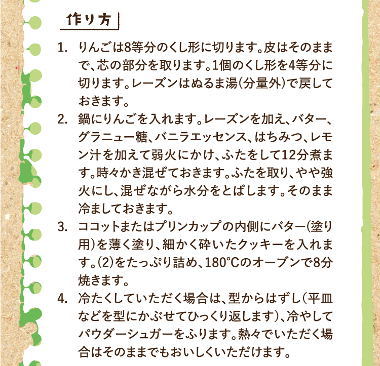 作り方 1.りんごは8等分のくし形に切ります。皮はそのままで、芯の部分を取ります。1個のくし形を4等分に切ります。レーズンはぬるま湯(分量外)で戻しておきます。 2.鍋にりんごを入れます。レーズンを加え、バター、グラニュー糖、バニラエッセンス、はちみつ、レモン汁を加えて弱火にかけ、ふたをして12分煮ます。時々かき混ぜておきます。ふたを取り、やや強火にし、混ぜながら水分をとばします。そのまま冷ましておきます。 3.ココットまたはプリンカップの内側にバター(塗り用)を薄く塗り、細かく砕いたクッキーを入れます。(2)をたっぷり詰め、180℃のオーブンで8分焼きます。 4.冷たくしていただく場合は、型からはずし（平皿などを型にかぶせてひっくり返します）、冷やしてパウダーシュガーをふります。熱々でいただく場合はそのままでもおいしくいただけます。