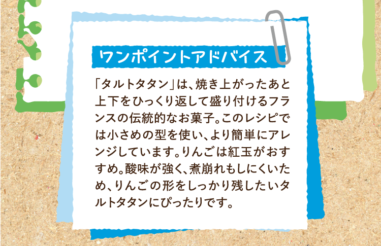 ワンポイントアドバイス 「タルトタタン」は、焼き上がったあと上下をひっくり返して盛り付けるフランスの伝統的なお菓子。このレシピでは小さめの型を使い、より簡単にアレンジしています。りんごは紅玉がおすすめ。酸味が強く、煮崩れもしにくいため、りんごの形をしっかり残したいタルトタタンにぴったりです。