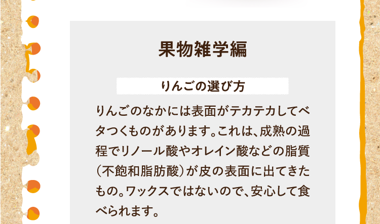 果物雑学編を紹介します。 りんごの選び方 りんごのなかには表面がテカテカしてベタつくものがあります。これは、成熟の過程でリノール酸やオレイン酸などの脂質（不飽和脂肪酸）が皮の表面に出てきたもの。ワックスではないので、安心して食べられます。