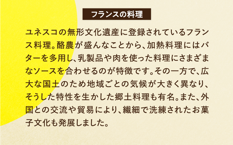 フランスの料理 ユネスコの無形文化遺産に登録されているフランス料理。酪農が盛んなことから、加熱料理にはバターを多用し、乳製品や肉を使った料理にさまざまなソースを合わせるのが特徴です。その一方で、広大な国土のため地域ごとの気候が大きく異なり、そうした特性を生かした郷土料理も有名。また、外国との交流や貿易により、繊細で洗練されたお菓子文化も発展しました。