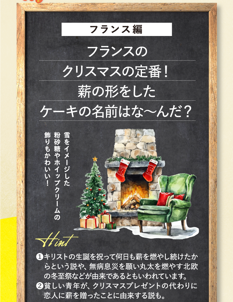 フランス編 フランスのクリスマスの定番！薪の形をしたケーキの名前はな～んだ？ 雪をイメージした粉砂糖やホイップクリームの飾りもかわいい！ ヒント ❶キリストの生誕を祝って何日も薪を燃やし続けたからという説や、無病息災を願い丸太を燃やす北欧の冬至祭などが由来であるともいわれています。 ❷貧しい青年が、クリスマスプレゼントの代わりに恋人に薪を贈ったことに由来する説も。