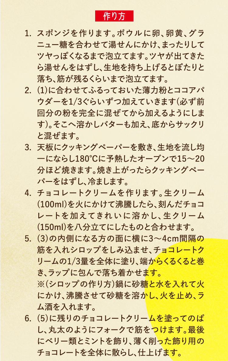 作り方 1.スポンジを作ります。ボウルに卵、卵黄、グラニュー糖を合わせて湯せんにかけ、まったりしてツヤっぽくなるまで泡立てます。ツヤが出てきたら湯せんをはずし、生地を持ち上げるとぽたりと落ち、筋が残るくらいまで泡立てます。 2.(1)に合わせてふるっておいた薄力粉とココアパウダーを1/3ぐらいずつ加えていきます(必ず前回分の粉を完全に混ぜてから加えるようにします)。そこへ溶かしバターも加え、底からサックリと混ぜます。 3.天板にクッキングペーパーを敷き、生地を流し均一にならし180℃に予熱したオーブンで15〜20分ほど焼きます。焼き上がったらクッキングペーパーをはずし、冷まします。 4.チョコレートクリームを作ります。生クリーム(100ml)を火にかけて沸騰したら、刻んだチョコレートを加えてきれいに溶かし、生クリーム(150ml)を八分立てにしたものと合わせます。 5.(3)の内側になる方の面に横に3〜4cm間隔の筋を入れシロップをしみ込ませ、チョコレートクリームの1/3量を全体に塗り、端からくるくると巻き、ラップに包んで落ち着かせます。※(シロップの作り方)鍋に砂糖と水を入れて火にかけ、沸騰させて砂糖を溶かし、火を止め、ラム酒を入れます。 6.(5)に残りのチョコレートクリームを塗ってのばし、丸太のようにフォークで筋をつけます。最後にベリー類とミントを飾り、薄く削った飾り用のチョコレートを全体に散らし、仕上げます。