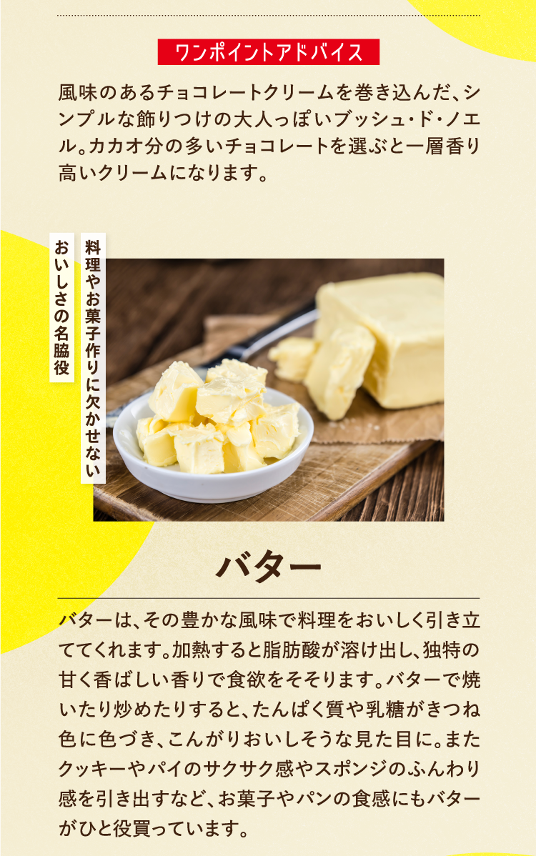 ワンポイントアドバイス 風味のあるチョコレートクリームを巻き込んだ、シンプルな飾りつけの大人っぽいブッシュ・ド・ノエル。カカオ分の多いチョコレートを選ぶと一層香り高いクリームになります。 料理やお菓子作りに欠かせないおいしさの名脇役 バター バターは、その豊かな風味で料理をおいしく引き立ててくれます。加熱すると脂肪酸が溶け出し、独特の甘く香ばしい香りで食欲をそそります。バターで焼いたり炒めたりすると、たんぱく質や乳糖がきつね色に色づき、こんがりおいしそうな見た目に。またクッキーやパイのサクサク感やスポンジのふんわり感を引き出すなど、お菓子やパンの食感にもバターがひと役買っています。