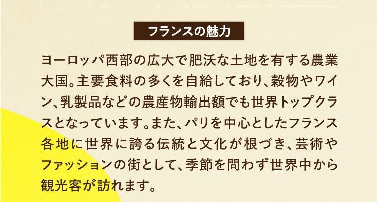 フランスの魅力 ヨーロッパ西部の広大で肥沃な土地を有する農業大国。主要食料の多くを自給しており、穀物やワイン、乳製品などの農産物輸出額でも世界トップクラスとなっています。また、パリを中心としたフランス各地に世界に誇る伝統と文化が根づき、芸術やファッションの街として、季節を問わず世界中から観光客が訪れます。