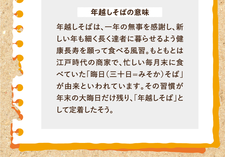 年越しそばの意味 年越しそばは、一年の無事を感謝し、新しい年も細く長く達者に暮らせるよう健康長寿を願って食べる風習。もともとは江戸時代の商家で、忙しい毎月末に食べていた「晦日（三十日=みそか）そば」が由来といわれています。その習慣が年末の大晦日だけ残り、「年越しそば」として定着したそう。