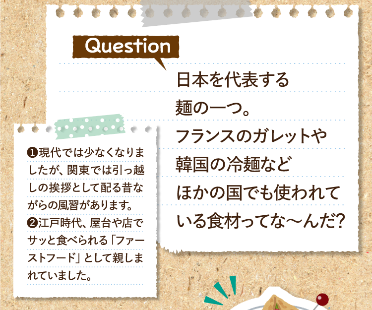 日本を代表する麺の一つ。フランスのガレットや韓国の冷麺などほかの国でも使われている食材ってな～んだ？ ❶現代では少なくなりましたが、関東では引っ越しの挨拶として配る昔ながらの風習があります。❷江戸時代、屋台や店でサッと食べられる「ファーストフード」として親しまれていました。 ガレット 冷麺