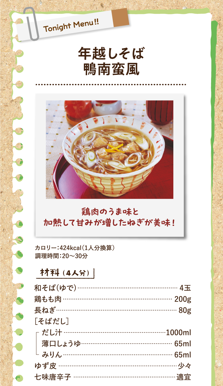 鶏肉のうま味と加熱して甘みが増したねぎが美味！ 年越しそば鴨南蛮風 カロリー：424kcal（1人分換算） 調理時間：20〜30分 材料（4人分） 和そば(ゆで) 4玉 鶏もも肉 200g 長ねぎ 80g ［そばだし］だし汁 1000ml 薄口しょうゆ 65ml みりん 65ml ゆず皮 少々 七味唐辛子 適宜