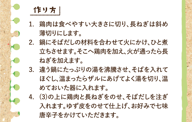 作り方 1.鶏肉は食べやすい大きさに切り、長ねぎは斜め薄切りにします。 2.鍋にそばだしの材料を合わせて火にかけ、ひと煮立ちさせます。そこへ鶏肉を加え、火が通ったら長ねぎを加えます。 3.違う鍋にたっぷりの湯を沸騰させ、そばを入れてほぐし、温まったらザルにあげてよく湯を切り、温めておいた器に入れます。 4.(3)の上に鶏肉と長ねぎをのせ、そばだしを注ぎ入れます。ゆず皮をのせて仕上げ、お好みで七味唐辛子をかけていただきます。