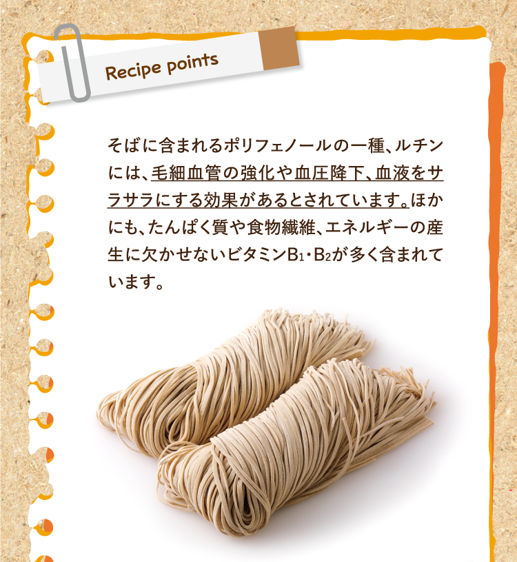 レシピポイント そばに含まれるポリフェノールの一種、ルチンには、毛細血管の強化や血圧降下、血液をサラサラにする効果があるとされています。ほかにも、たんぱく質や食物繊維、エネルギーの産生に欠かせないビタミンB1・B2が多く含まれています。