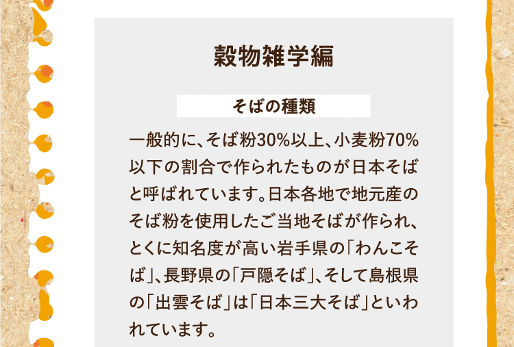 穀物雑学編を紹介します。 そばの種類 一般的に、そば粉30%以上、小麦粉70%以下の割合で作られたものが日本そばと呼ばれています。日本各地で地元産のそば粉を使用したご当地そばが作られ、とくに知名度が高い岩手県の「わんこそば」、長野県の「戸隠そば」、そして島根県の「出雲そば」は「日本三大そば」といわれています。