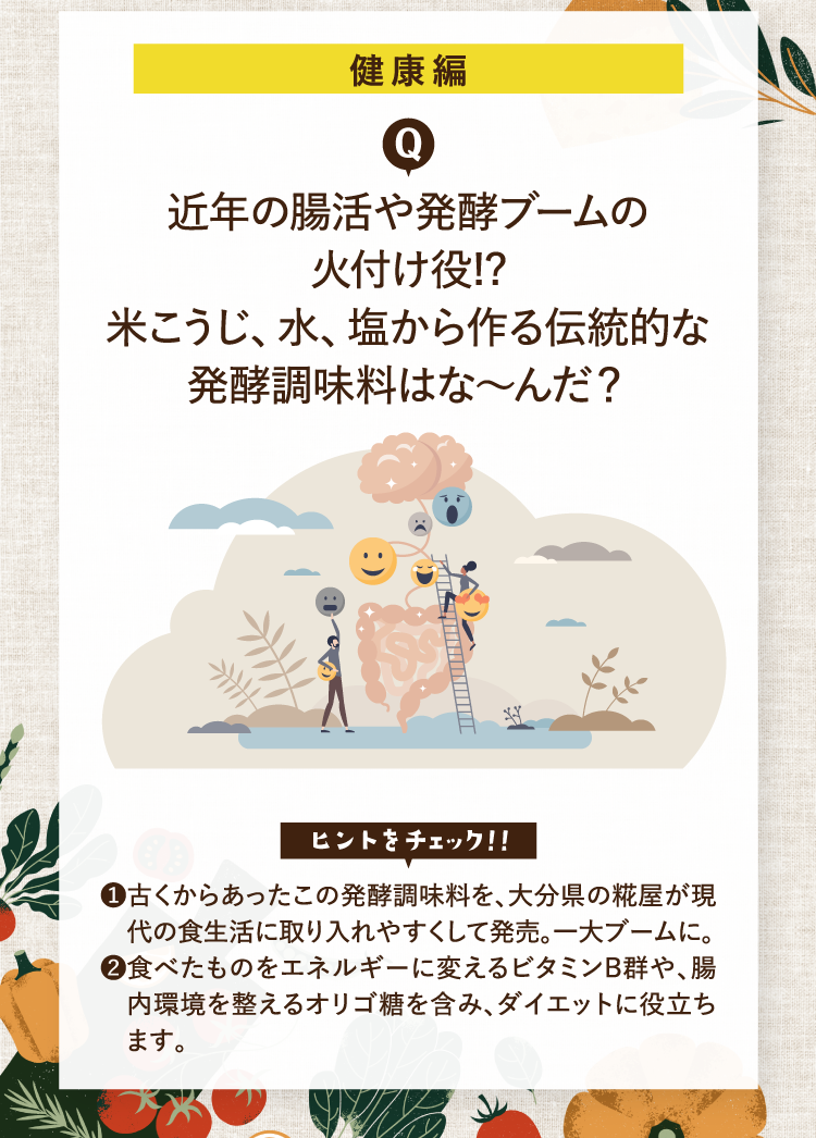 健康編 近年の腸活や発酵ブームの火付け役!?米こうじ、水、塩から作る伝統的な発酵調味料はな～んだ？ ヒントをチェック！！ ❶古くからあったこの発酵調味料を、大分県の糀屋が現代の食生活に取り入れやすくして発売。一大ブームに。 ❷食べたものをエネルギーに変えるビタミンB群や、腸内環境を整えるオリゴ糖を含み、ダイエットに役立ちます。