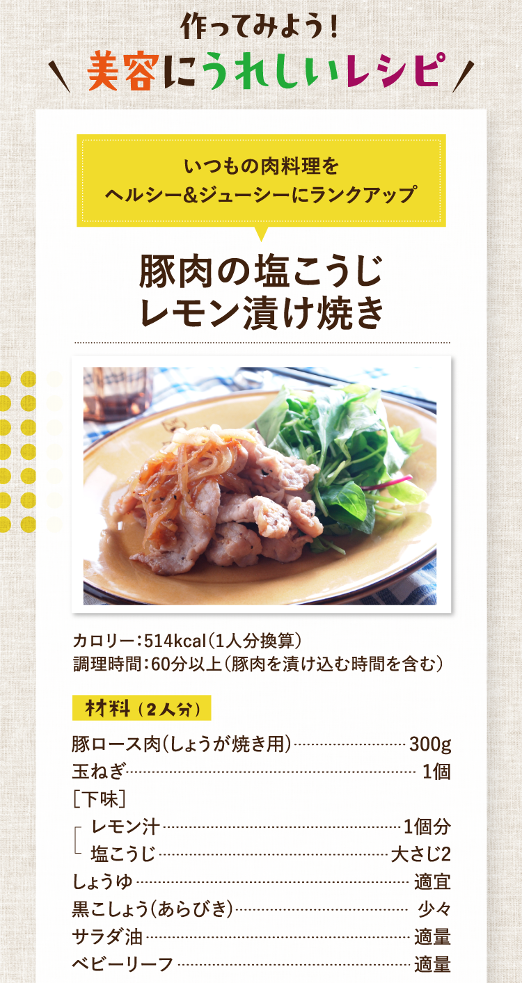 作ってみよう！美容にうれしいレシピ いつもの肉料理をヘルシー&ジューシーにランクアップ 豚肉の塩こうじレモン漬け焼き カロリー：514kcal（1人分換算） 調理時間：60分以上（豚肉を漬け込む時間を含む） 材料（2人分） 豚ロース肉(しょうが焼き用) 300g 玉ねぎ 1個 ［下味］レモン汁 1個分 塩こうじ 大さじ2 しょうゆ 適宜 黒こしょう(あらびき) 少々 サラダ油 適量 ベビーリーフ 適量
