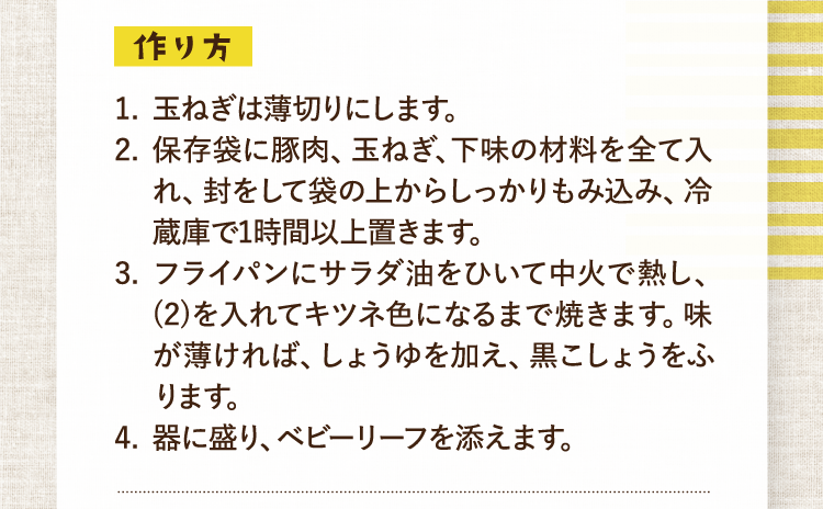 作り方 1.玉ねぎは薄切りにします。 2.保存袋に豚肉、玉ねぎ、下味の材料を全て入れ、封をして袋の上からしっかりもみ込み、冷蔵庫で1時間以上置きます。 3.フライパンにサラダ油をひいて中火で熱し、(2)を入れてキツネ色になるまで焼きます。味が薄ければ、しょうゆを加え、黒こしょうをふります。 4.器に盛り、ベビーリーフを添えます。