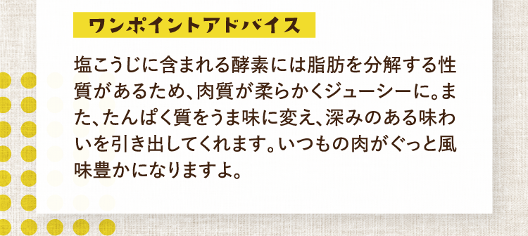 ワンポイントアドバイス 塩こうじに含まれる酵素には脂肪を分解する性質があるため、肉質が柔らかくジューシーに。また、たんぱく質をうま味に変え、深みのある味わいを引き出してくれます。いつもの肉がぐっと風味豊かになりますよ。